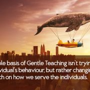 The whole basis of Gentle Teaching isn’t trying to change the individual’s behaviour, but rather changing our approach on how we serve the individuals